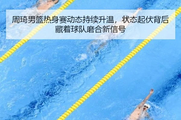 周琦男篮热身赛动态持续升温，状态起伏背后藏着球队磨合新信号